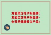 龙岩灵芝孢子粉品牌(龙岩灵芝孢子粉品牌-全天然健康养生产品)