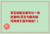 灵芝和酸石榴可以一块泡酒吗(灵芝与酸石榴可同用于酒中制成？)