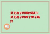 灵芝孢子粉那种最好？灵芝孢子粉哪个牌子最好