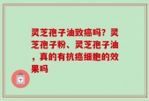 灵芝孢子油致癌吗？灵芝孢子粉、灵芝孢子油，真的有抗癌细胞的效果吗