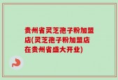 贵州省灵芝孢子粉加盟店(灵芝孢子粉加盟店在贵州省盛大开业)