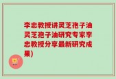 李忠教授讲灵芝孢子油灵芝孢子油研究专家李忠教授分享最新研究成果)