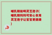 哺乳期能喝灵芝孢子(哺乳期妈妈可安心食用灵芝孢子让宝宝更健康)