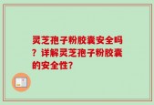 灵芝孢子粉胶囊安全吗？详解灵芝孢子粉胶囊的安全性？