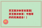 灵芝西洋参茶肖蔓蔓(灵芝西洋参茶：中西草药的完美结合！)