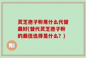 灵芝孢子粉用什么代替最好(替代灵芝孢子粉的最佳选择是什么？)