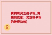 黄褐斑灵芝孢子粉_黄褐斑克星：灵芝孢子粉的神奇功效)