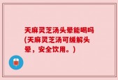 天麻灵芝汤头晕能喝吗(天麻灵芝汤可缓解头晕，安全饮用。)