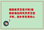 瑞施臣灵芝孢子粉(瑞施臣推出纯天然灵芝孢子粉，滋补养生更放心)