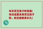 每天灵芝孢子粉用量(每日适量食用灵芝孢子粉，助您健康更长久)