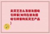 卖灵芝怎么发朋友圈吸引顾客(如何在朋友圈吸引顾客购买灵芝产品)