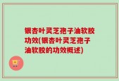 银杏叶灵芝孢子油软胶功效(银杏叶灵芝孢子油软胶的功效概述)