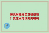 肺炎时能吃灵芝破壁粉？灵芝水可以天天喝吗