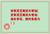 甘草灵芝黄芪大枣汤(甘草灵芝黄芪大枣汤：滋补养生、提升免疫力！)