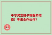 中华灵芝孢子粉医药招商？寻求合作伙伴？