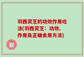 羽西灵芝的功效作用吃法(羽西灵芝：功效、作用及正确食用方法)