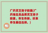 广药灵芝孢子胶囊(广药推出高品质灵芝孢子胶囊，养生养颜，抗衰养生最佳选择。)