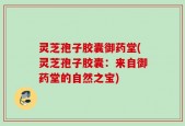 灵芝孢子胶囊御药堂(灵芝孢子胶囊：来自御药堂的自然之宝)