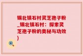 锡北镇石村灵芝孢子粉_锡北镇石村：探索灵芝孢子粉的奥秘与功效)