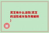 灵芝有什么活性(灵芝的活性成分及作用解析)