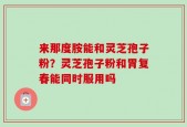 来那度胺能和灵芝孢子粉？灵芝孢子粉和胃复春能同时服用吗