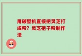 用破壁机直接把灵芝打成粉？灵芝孢子粉制作法