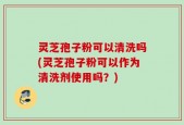 灵芝孢子粉可以清洗吗(灵芝孢子粉可以作为清洗剂使用吗？)