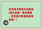 灵芝孢子粉官方自营店(官方自营！更多健康，灵芝孢子粉直销店等你来！)