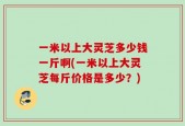 一米以上大灵芝多少钱一斤啊(一米以上大灵芝每斤价格是多少？)