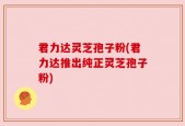 君力达灵芝孢子粉(君力达推出纯正灵芝孢子粉)