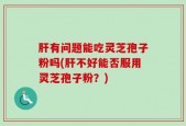 肝有问题能吃灵芝孢子粉吗(肝不好能否服用灵芝孢子粉？)