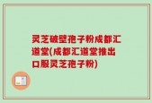 灵芝破壁孢子粉成都汇道堂(成都汇道堂推出口服灵芝孢子粉)