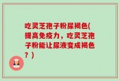 吃灵芝孢子粉尿褐色(提高免疫力，吃灵芝孢子粉能让尿液变成褐色？)