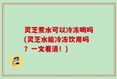 灵芝煮水可以冷冻喝吗(灵芝水能冷冻饮用吗？一文看清！)