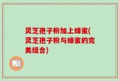 灵芝孢子粉加上蜂蜜(灵芝孢子粉与蜂蜜的完美组合)