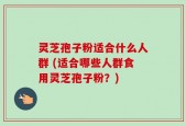 灵芝孢子粉适合什么人群 (适合哪些人群食用灵芝孢子粉？)