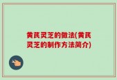 黄芪灵芝的做法(黄芪灵芝的制作方法简介)