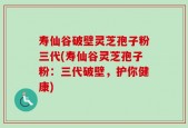 寿仙谷破壁灵芝孢子粉三代(寿仙谷灵芝孢子粉：三代破壁，护你健康)