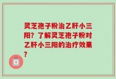 灵芝孢子粉治乙肝小三阳？了解灵芝孢子粉对乙肝小三阳的治疗效果？