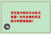灵芝孢子粉吃方法每次用量？科学合理的灵芝孢子粉使用指南？
