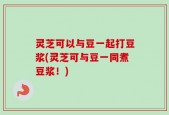 灵芝可以与豆一起打豆浆(灵芝可与豆一同煮豆浆！)