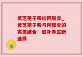 灵芝孢子粉加阿胶膏_灵芝孢子粉与阿胶膏的完美结合：滋补养生新选择