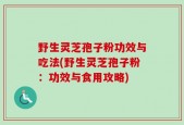 野生灵芝孢子粉功效与吃法(野生灵芝孢子粉：功效与食用攻略)