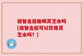 拔智齿后能喝灵芝水吗(拔智齿后可以饮用灵芝水吗？)