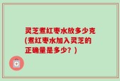 灵芝煮红枣水放多少克(煮红枣水加入灵芝的正确量是多少？)