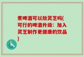 煮啤酒可以放灵芝吗(可行的啤酒升级：加入灵芝制作更健康的饮品)