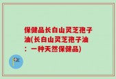 保健品长白山灵芝孢子油(长白山灵芝孢子油：一种天然保健品)