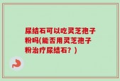 尿结石可以吃灵芝孢子粉吗(能否用灵芝孢子粉治疗尿结石？)