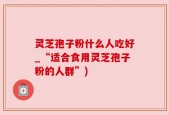灵芝孢子粉什么人吃好_“适合食用灵芝孢子粉的人群”)