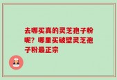 去哪买真的灵芝孢子粉呢？哪里买破壁灵芝孢子粉最正宗